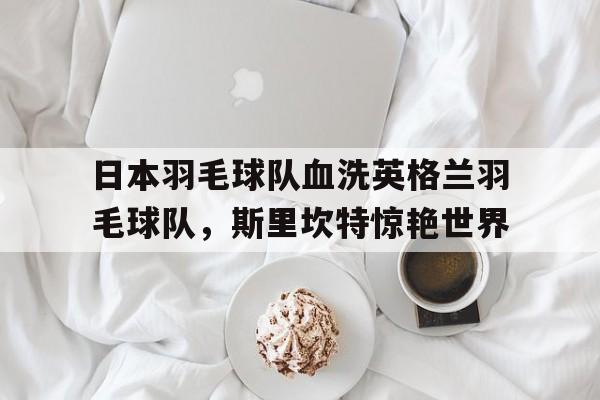 开云平台-日本羽毛球队血洗英格兰羽毛球队,斯里坎特惊艳世界的简单介绍